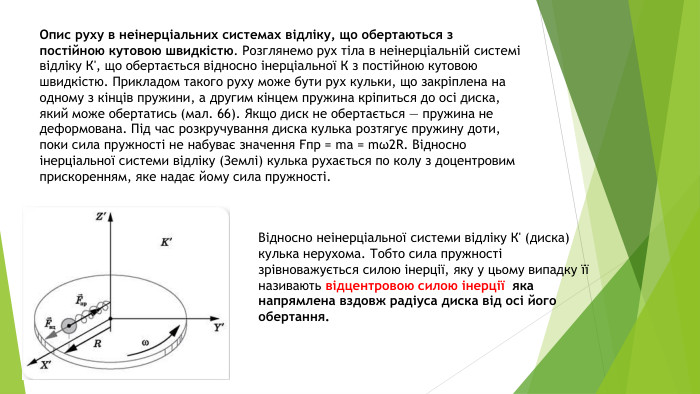 Опис руху в неінерціальних системах відліку, що обертаються з постійною кутовою швидкістю. Розглянемо рух тіла в неінерціальній системі відліку К', що обертається відносно інерціальної К з постійною кутовою швидкістю. Прикладом такого руху може бути рух кульки, що закріплена на одному з кінців пружини, а другим кінцем пружина кріпиться до осі диска, який може обертатись (мал. 66). Якщо диск не обертається — пружина не деформована. Під час розкручування диска кулька розтягує пружину доти, поки сила пружності не набуває значення Fпр = ma = mω2 R. Відносно інерціальної системи відліку (Землі) кулька рухається по колу з доцентровим прискоренням, яке надає йому сила пружності. Відносно неінерціальної системи відліку К' (диска) кулька нерухома. Тобто сила пружності зрівноважується силою інерції, яку у цьому випадку її називають відцентровою силою інерції яка напрямлена вздовж радіуса диска від осі його обертання.