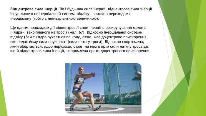 Відцентрова сила інерції. Як і будь-яка сила інерції, відцентрова сила інерції існує лише в неінерціальній системі відліку і зникає з переходом в інерціальну (тобто є неінваріантною величиною). Ще одним прикладом дії відцентрової сили інерції є розкручування молота («ядра», закріпленого на тросі) (мал. 67). Відносно інерціальної системи відліку (Землі) ядро рухається по колу, отже, має доцентрове прискорення, яке надає йому сила пружності (сила натягу троса). Відносно спортсмена, який обертається, ядро нерухоме, отже, на нього крім сили натягу троса діє ще й відцентрова сила інерції, напрямлена проти доцентрового прискорення.