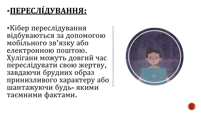 ПЕРЕСЛІ́ДУВАННЯ: Кібер переслідування відбуваються за допомогою мобільного зв’язку або електронною поштою. Хулігани можуть довгий час переслідувати свою жертву, завдаючи брудних образ принизливого характеру або шантажуючи будь- якими таємними фактами. 