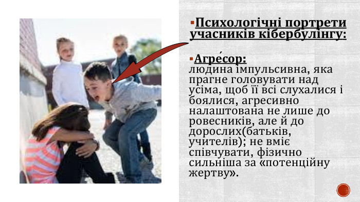 Психологічні портрети учасників кібербулінгу: Агре́сор:людина імпульсивна, яка прагне головувати над усіма, щоб її всі слухалися і боялися, агресивно налаштована не лише до ровесників, але й до дорослих(батьків, учителів); не вміє співчувати, фізично сильніша за «потенційну жертву». 