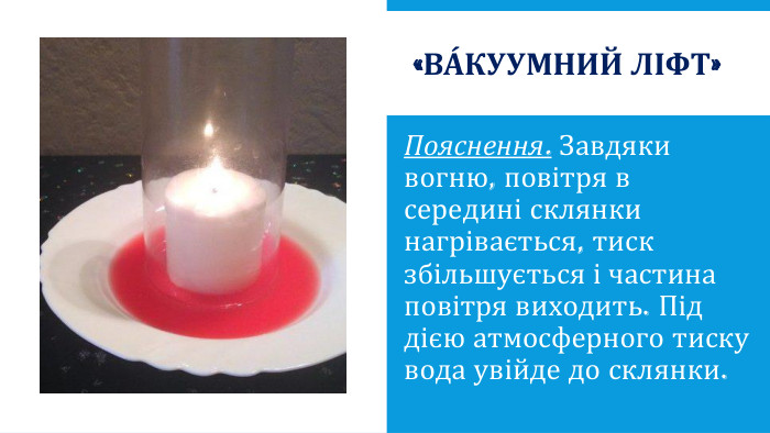«Ва́куумний ліфт»Пояснення. Завдяки вогню, повітря в середині склянки нагрівається, тиск збільшується і частина повітря виходить. Під дією атмосферного тиску вода увійде до склянки.