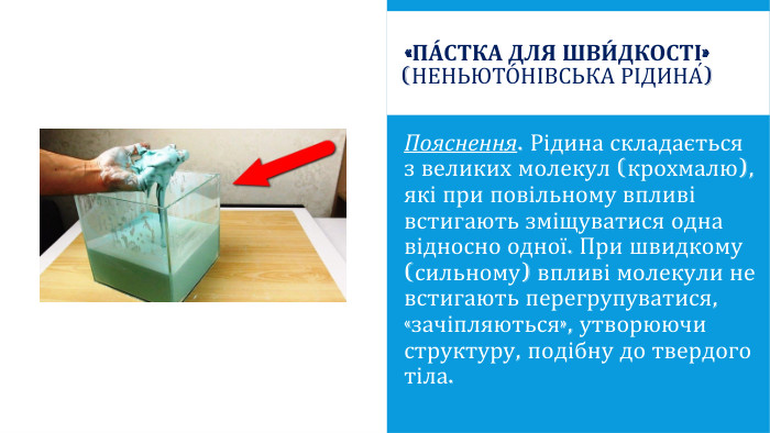 «Па́стка для шви́дкості» (Неньюто́нівська рідина́)Пояснення. Рідина складається з великих молекул (крохмалю), які при повільному впливі встигають зміщуватися одна відносно одної. При швидкому (сильному) впливі молекули не встигають перегрупуватися, «зачіпляються», утворюючи структуру, подібну до твердого тіла.