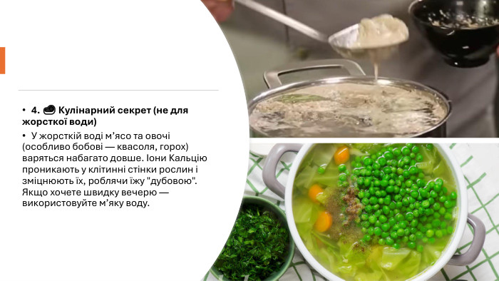 4. 🥩 Кулінарний секрет (не для жорсткої води)У жорсткій воді м’ясо та овочі (особливо бобові — квасоля, горох) варяться набагато довше. Іони Кальцію проникають у клітинні стінки рослин і зміцнюють їх, роблячи їжу 