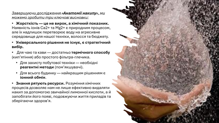 Завершуючи дослідження «Анатомії накипу», ми можемо зробити три ключові висновки: Жорсткість — це не вирок, а хімічний показник. Наявність іонів Ca2+ та Mg2+ є природним процесом, але їх надлишок перетворює воду на агресивне середовище для нашої техніки, волосся та бюджету. Універсального рішення не існує, є стратегічний вибір. Для чаю та кави — достатньо термічного способу (кип’ятіння) або простого фільтра-глечика. Для захисту побутової техніки — необхідні реагентні методи (пом’якшувачі). Для всього будинку — найкращим рішенням є іонний обмін. Знання рятують ресурси. Розуміння хімічних процесів дозволяє нам не лише ефективно видаляти накип за допомогою звичайної лимонної кислоти, а й запобігати його появі, подовжуючи життя приладів та зберігаючи здоров’я.