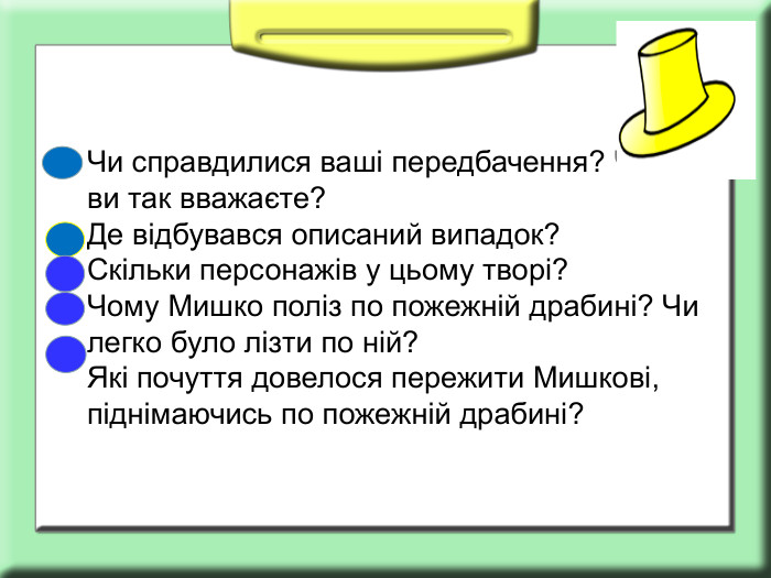 Чи справдилися ваші передбачення? Чому ви так вважаєте? Де відбувався описаний випадок? Скільки персонажів у цьому творі? Чому Мишко поліз по пожежній драбині? Чи легко було лізти по ній? Які почуття довелося пережити Мишкові, піднімаючись по пожежній драбині?  