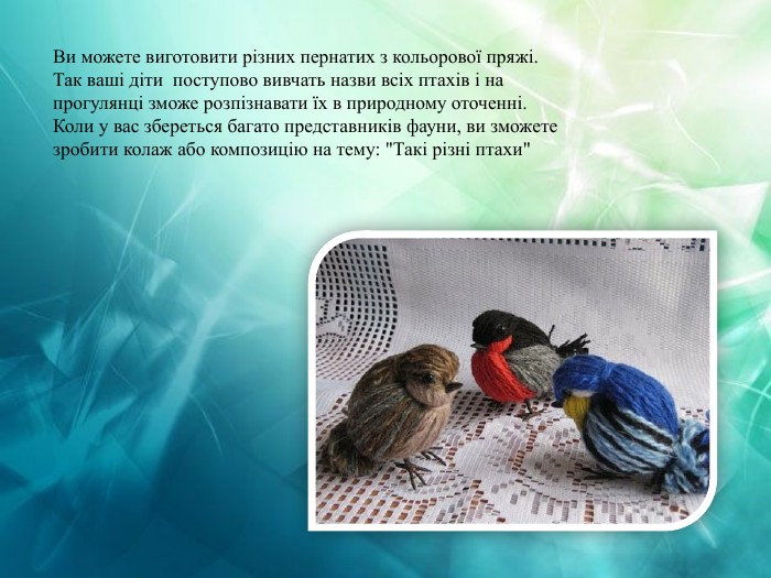 Ви можете виготовити різних пернатих з кольорової пряжі. Так ваші діти поступово вивчать назви всіх птахів і на прогулянці зможе розпізнавати їх в природному оточенні. Коли у вас збереться багато представників фауни, ви зможете зробити колаж або композицію на тему: 