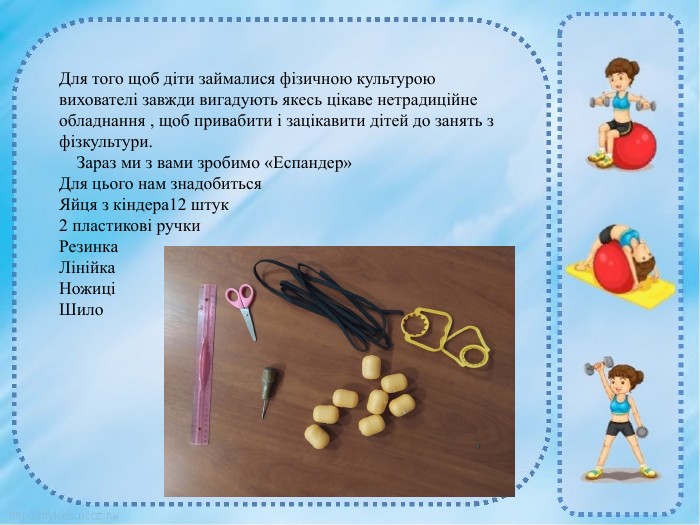 Для того щоб діти займалися фізичною культурою вихователі завжди вигадують якесь цікаве нетрадиційне обладнання , щоб привабити і зацікавити дітей до занять з фізкультури. Зараз ми з вами зробимо «Еспандер» Для цього нам знадобиться. Яйця з кіндера2 пластикові ручки Резинка. Лінійка. НожиціШило. Для того щоб діти займалися фізичною культурою вихователі завжди вигадують якесь цікаве нетрадиційне обладнання , щоб привабити і зацікавити дітей до занять з фізкультури. Зараз ми з вами зробимо «Еспандер» Для цього нам знадобиться. Яйця з кіндера12 штук2 пластикові ручки Резинка. Лінійка. НожиціШило