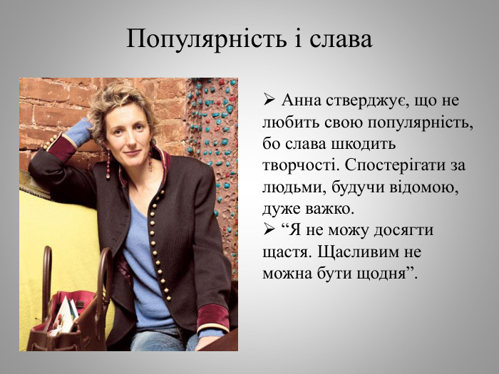 Популярність і слава Анна стверджує, що не любить свою популярність, бо слава шкодить творчості. Спостерігати за людьми, будучи відомою, дуже важко. “Я не можу досягти щастя. Щасливим не можна бути щодня”.