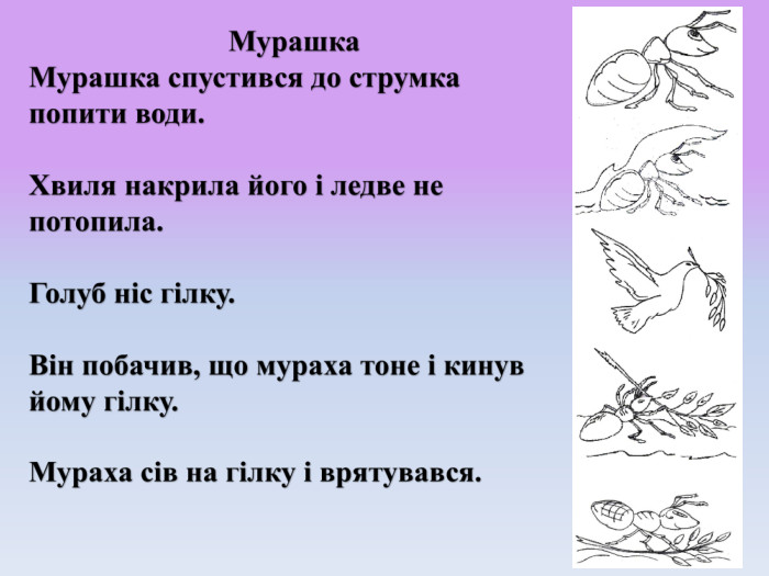 Мурашка. Мурашка спустився до струмка попити води. Хвиля накрила його і ледве не потопила. Голуб ніс гілку. Він побачив, що мураха тоне і кинув йому гілку. Мураха сів на гілку і врятувався.