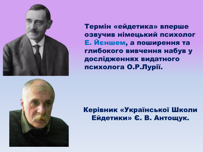 Термін «ейдетика» вперше озвучив німецький психолог Е. Йєншем, а поширення та глибокого вивчення набув у дослідженнях видатного психолога О. Р. Лурії. Керівник «Української Школи Ейдетики» Є. В. Антощук.