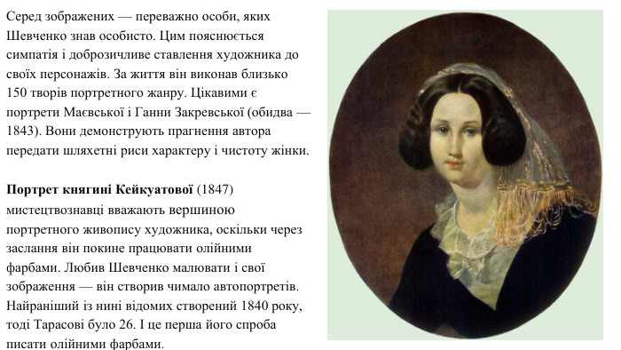 Серед зображених — переважно особи, яких Шевченко знав особисто. Цим пояснюється симпатія і доброзичливе ставлення художника до своїх персонажів. За життя він виконав близько 150 творів портретного жанру. Цікавими є портрети Маєвської і Ганни Закревської (обидва — 1843). Вони демонструють прагнення автора передати шляхетні риси характеру і чистоту жінки. Портрет княгині Кейкуатової (1847) мистецтвознавці вважають вершиною портретного живопису художника, оскільки через заслання він покине працювати олійними фарбами. Любив Шевченко малювати і свої зображення — він створив чимало автопортретів. Найраніший із нині відомих створений 1840 року, тоді Тарасові було 26. І це перша його спроба писати олійними фарбами.
