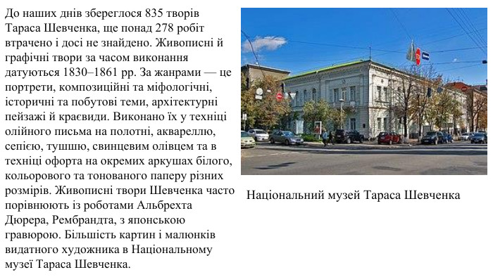 До наших днів збереглося 835 творів Тараса Шевченка, ще понад 278 робіт втрачено і досі не знайдено. Живописні й графічні твори за часом виконання датуються 1830–1861 рр. За жанрами — це портрети, композиційні та міфологічні, історичні та побутові теми, архітектурні пейзажі й краєвиди. Виконано їх у техніці олійного письма на полотні, аквареллю, сепією, тушшю, свинцевим олівцем та в техніці офорта на окремих аркушах білого, кольорового та тонованого паперу різних розмірів. Живописні твори Шевченка часто порівнюють із роботами Альбрехта Дюрера, Рембрандта, з японською гравюрою. Більшість картин і малюнків видатного художника в Національному музеї Тараса Шевченка. Національний музей Тараса Шевченка 
