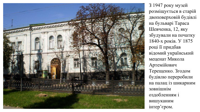 З 1947 року музей розміщується в старій двоповерховій будівлі на бульварі Тараса Шевченка, 12, яку збудували на початку 1840-х років. У 1875 році її придбав відомий український меценат Микола Артемійович Терещенко. Згодом будівлю переробили на палац із шикарним зовнішнім оздобленням і вишуканим інтер’єром.