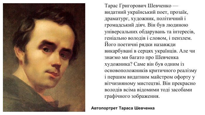 Тарас Григорович Шевченко — видатний український поет, прозаїк, драматург, художник, політичний і громадський діяч. Він був людиною універсальних обдарувань та інтересів, геніально володів і словом, і пензлем. Його поетичні рядки назавжди викарбувані в серцях українців. Але чи знаємо ми багато про Шевченка художника? Саме він був одним із основоположників критичного реалізму і першим видатним майстром офорту у вітчизняному мистецтві. Він прекрасно володів всіма відомими тоді засобами графічного зображення. Автопортрет Тараса Шевченка