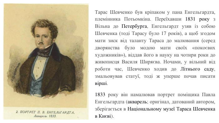 Тарас Шевченко був кріпаком у пана Енгельгардта, племінника Потьомкіна. Переїхавши 1831 року з Вільна до Петербурга, Енгельгардт узяв із собою Шевченка (тоді Тарасу було 17 років), а щоб згодом мати зиск від таланту Тараса до малювання (серед дворянства було модою мати своїх «покоєвих художників»), віддав його в науку на чотири роки до живописця Василя Ширяєва. Ночами, у вільний від роботи час, Шевченко ходив до Літнього саду, змальовував статуї, тоді ж уперше почав писати вірші.1833 року він намалював портрет поміщика Павла Енгельгардта (акварель; оригінал, датований автором, зберігається в Національному музеї Тараса Шевченка в Києві).