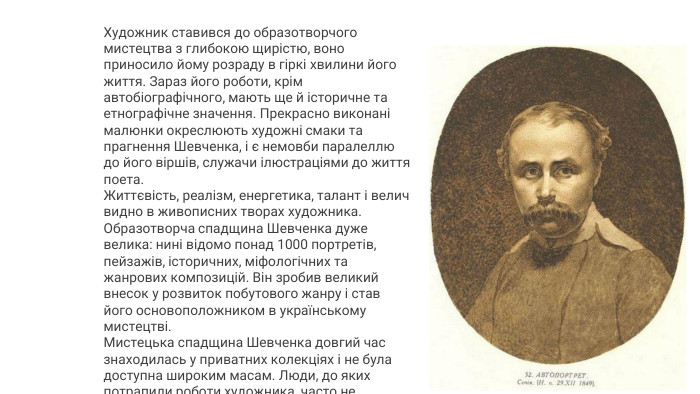 Художник ставився до образотворчого мистецтва з глибокою щирістю, воно приносило йому розраду в гіркі хвилини його життя. Зараз його роботи, крім автобіографічного, мають ще й історичне та етнографічне значення. Прекрасно виконані малюнки окреслюють художні смаки та прагнення Шевченка, і є немовби паралеллю до його віршів, служачи ілюстраціями до життя поета. Життєвість, реалізм, енергетика, талант і велич видно в живописних творах художника. Образотворча спадщина Шевченка дуже велика: нині відомо понад 1000 портретів, пейзажів, історичних, міфологічних та жанрових композицій. Він зробив великий внесок у розвиток побутового жанру і став його основоположником в українському мистецтві. Мистецька спадщина Шевченка довгий час знаходилась у приватних колекціях і не була доступна широким масам. Люди, до яких потрапили роботи художника, часто не уявляли собі їхньої цінності. 