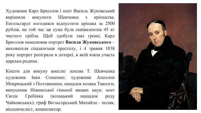 Художник Карл Брюллов і поет Василь Жуковський вирішили викупити Шевченка з кріпацтва. Енгельгардт погодився відпустити кріпака за 2500 рублів, на той час ця сума була еквівалентна 45 кг чистого срібла. Щоб здобути такі гроші, Карл Брюллов намалював портрет Василя Жуковського – вихователя спадкоємця престолу, і 4 травня 1838 року портрет розіграли в лотереї, в якій взяла участь царська родина. Кошти для викупу внесли: земляк Т. Шевченка художник Іван Сошенко; художник Аполлон Мокрицький з Полтавщини, нащадок козака Таволги, випускник Ніжинської гімназії вищих наук; поет Євген Гребінка (козацький нащадок роду Чайковських); граф Вієльгорський Михайло - поляк, віолончеліст, композитор.