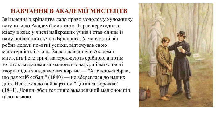 Звільнення з кріпацтва дало право молодому художнику вступити до Академії мистецтв. Тарас переходив з класу в клас у числі найкращих учнів і став одним із найулюбленіших учнів Брюллова. У малярстві він робив дедалі помітні успіхи, відточував свою майстерність і стиль. За час навчання в Академії мистецтв його тричі нагороджують срібною, а потім золотою медалями за малюнки з натури і живописні твори. Одна з відзначених картин — 