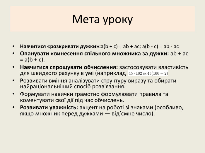 Мета уроку. Навчитися «розкривати дужки»:a(b + c) = ab + ac; a(b - c) = ab - ac. Опанувати «винесення спільного множника за дужки: ab + ac = a(b + c). Навчитися спрощувати обчислення: застосовувати властивість для швидкого рахунку в умі (наприклад Розвивати вміння аналізувати структуру виразу та обирати найраціональніший спосіб розв'язання. Формувати навички грамотно формулювати правила та коментувати свої дії під час обчислень. Розвивати уважність: акцент на роботі зі знаками (особливо, якщо множник перед дужками — від’ємне число).