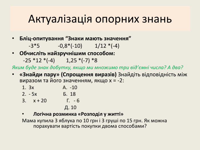 Актуалізація опорних знань. Бліц-опитування “Знаки мають значення” -3*5 -0,8*(-10) 1/12 *(-4)Обчисліть найзручнішим способом: -25 *12 *(-4) 1,25 *(-7) *8 Яким буде знак добутку, якщо ми множимо три від’ємні числа? А два?«Знайди пару» (Спрощення виразів) Знайдіть відповідність між виразом та його значенням, якщо x = -2:1. 3x А. -102. - 5x Б. 18 x + 20 Г. - 6 Д. 10 Логічна розминка «Розподіл у житті»Мама купила 3 яблука по 10 грн і 3 груші по 15 грн. Як можна порахувати вартість покупки двома способами?