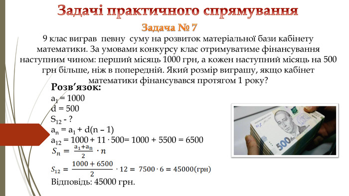 Задачі практичного спрямування Розв’язок: a1 = 1000d = 500 S12 - ?an = a1 + d(n – 1) a12 = 1000 + 11· 500= 1000 + 5500 = 6500 Відповідь: 45000 грн. Задача № 7 9 клас виграв певну суму на розвиток матеріальної бази кабінету математики. За умовами конкурсу клас отримуватиме фінансування наступним чином: перший місяць 1000 грн, а кожен наступний місяць на 500 грн більше, ніж в попередній. Який розмір виграшу, якщо кабінет математики фінансувався протягом 1 року? 