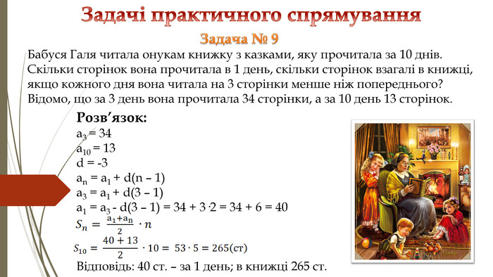 Задачі практичного спрямування Розв’язок: a3 = 34a10 = 13d = -3an = a1 + d(n – 1) a3 = a1 + d(3 – 1) a1 = a3 - d(3 – 1) = 34 + 3·2 = 34 + 6 = 40 Відповідь: 40 ст. – за 1 день; в книжці 265 ст. Задача № 9 Бабуся Галя читала онукам книжку з казками, яку прочитала за 10 днів. Скільки сторінок вона прочитала в 1 день, скільки сторінок взагалі в книжці, якщо кожного дня вона читала на 3 сторінки менше ніж попереднього? Відомо, що за 3 день вона прочитала 34 сторінки, а за 10 день 13 сторінок. 