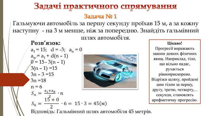 Задачі практичного спрямування Розв’язок: a1 = 15; d = -3; an = 0an = a1 + d(n – 1) 0 = 15 - 3(n – 1) 3(n – 1) =153n – 3 =153n =18n = 6 Відповідь: Гальмівний шлях автомобіля 45 метрів. Задача № 1 Гальмуючи автомобіль за першу секунду проїхав 15 м, а за кожну наступну - на 3 м менше, ніж за попередню. Знайдіть гальмівний шлях автомобіля. Цікаво!Прогресії виражають закони деяких фізичних явищ. Наприклад, тіло, що вільно падає, рухається рівноприскорено. Відрізки шляху, пройдені цим тілом за першу, другу, третю, четверту,... секунди, становлять арифметичну прогресію.