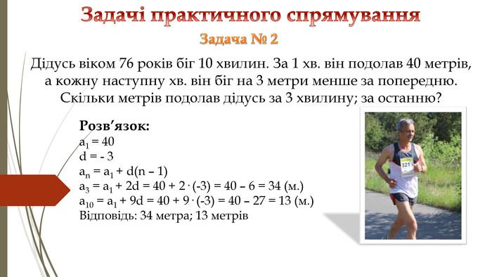 Задачі практичного спрямування Розв’язок: a1 = 40d = - 3an = a1 + d(n – 1) a3 = a1 + 2d = 40 + 2· (-3) = 40 – 6 = 34 (м.)a10 = a1 + 9d = 40 + 9· (-3) = 40 – 27 = 13 (м.)Відповідь: 34 метра; 13 метрів. Задача № 2 Дідусь віком 76 років біг 10 хвилин. За 1 хв. він подолав 40 метрів, а кожну наступну хв. він біг на 3 метри менше за попередню. Скільки метрів подолав дідусь за 3 хвилину; за останню? 