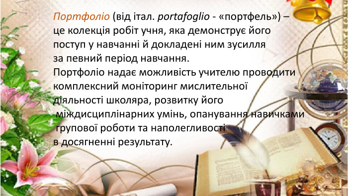 Портфоліо (від італ. portafoglio - «портфель») – це колекція робіт учня, яка демонструє йогопоступ у навчанні й докладені ним зусилля за певний період навчання. Портфоліо надає можливість учителю проводитикомплексний моніторинг мислительної діяльності школяра, розвитку його міждисциплінарних умінь, опанування навичками групової роботи та наполегливості в досягненні результату.