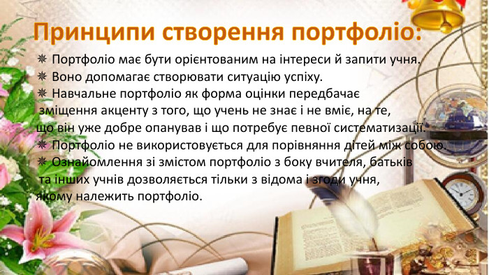 ✵ Портфоліо має бути орієнтованим на інтереси й запити учня.✵ Воно допомагає створювати ситуацію успіху.✵ Навчальне портфоліо як форма оцінки передбачає зміщення акценту з того, що учень не знає і не вміє, на те, що він уже добре опанував і що потребує певної систематизації.✵ Портфоліо не використовується для порівняння дітей між собою.✵ Ознайомлення зі змістом портфоліо з боку вчителя, батьків та інших учнів дозволяється тільки з відома і згоди учня, якому належить портфоліо. Принципи створення портфоліо:rrrrrrrrr