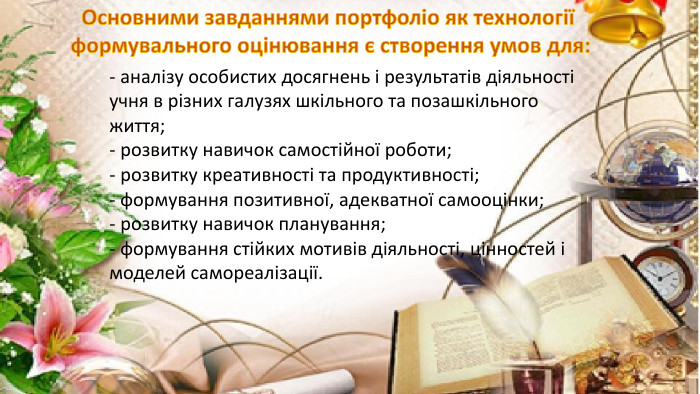 - аналізу особистих досягнень і результатів діяльності учня в різних галузях шкільного та позашкільного життя;- розвитку навичок самостійної роботи;- розвитку креативності та продуктивності;- формування позитивної, адекватної самооцінки;- розвитку навичок планування;- формування стійких мотивів діяльності, цінностей і моделей самореалізації. Основними завданнями портфоліо як технології формувального оцінювання є створення умов для: