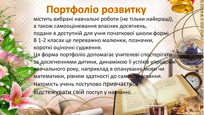 містить вибрані навчальні роботи (не тільки найкращі),а також самооцінювання власних досягнень, подане в доступній для учня початкової школи формі. В 1-2 класах це переважно малюнки, позначки,короткі оціночні судження. Ця форма портфоліо допомагає учителеві спостерігати за досягненнями дитини, динамікою її успіхів упродовж навчального року, наприклад в опануванні мови чиматематики, рівнем здатності до самооцінювання. Натомість учень поступово привчається відстежувати свій поступ у навчанні. Портфоліо розвитку