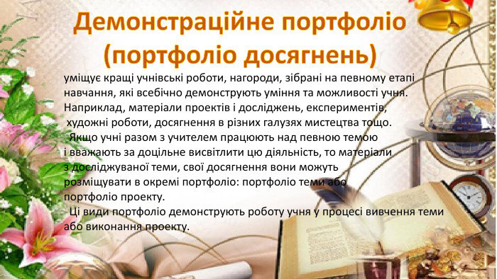уміщує кращі учнівські роботи, нагороди, зібрані на певному етапі навчання, які всебічно демонструють уміння та можливості учня. Наприклад, матеріали проектів і досліджень, експериментів, художні роботи, досягнення в різних галузях мистецтва тощо. Якщо учні разом з учителем працюють над певною темою і вважають за доцільне висвітлити цю діяльність, то матеріализ досліджуваної теми, свої досягнення вони можуть розміщувати в окремі портфоліо: портфоліо теми або портфоліо проекту. Ці види портфоліо демонструють роботу учня у процесі вивчення темиабо виконання проекту. Демонстраційне портфоліо(портфоліо досягнень)
