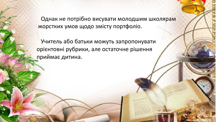  Однак не потрібно висувати молодшим школярам жорстких умов щодо змісту портфоліо. Учитель або батьки можуть запропонувати орієнтовні рубрики, але остаточне рішення приймає дитина.