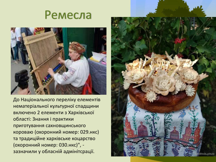 Ремесла. До Національного переліку елементів нематеріальної культурної спадщини включено 2 елементи з Харківської області: Знання і практики приготування сахновщинського короваю (охоронний номер: 029.нкс) та традиційне харківське коцарство (охоронний номер: 030.нкс)