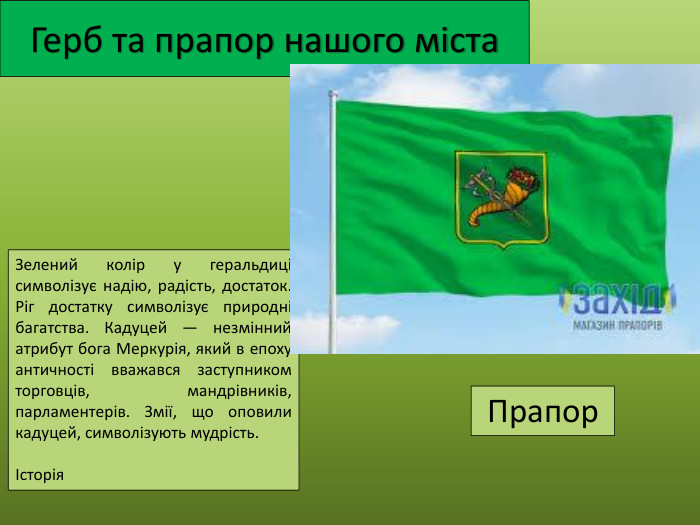Герб та прапор нашого міста. Зелений колір у геральдиці символізує надію, радість, достаток. Ріг достатку символізує природні багатства. Кадуцей — незмінний атрибут бога Меркурія, який в епоху античності вважався заступником торговців, мандрівників, парламентерів. Змії, що оповили кадуцей, символізують мудрість.Історія. Прапор