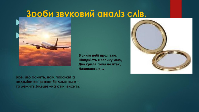  Зроби звуковий аналіз слів. Люстерко. Літак. Все, що бачить, нам покаже. На недоліки всі вкаже. Як маленьке – то лежить,Більше –на стіні висить. В синім небі пролітаю,Швидкість я велику маю,Два крила, хоча не птах,Називаюсь я…