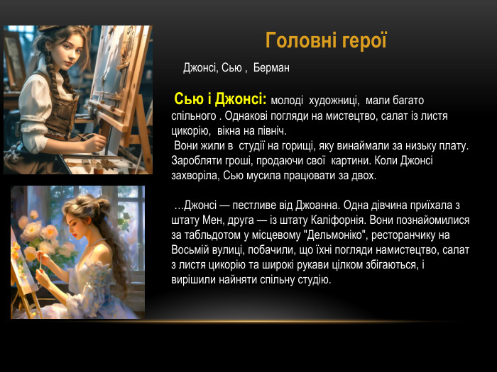 Джонсі, Сью , Берман Головні герої Сью і Джонсі: молоді художниці, мали багато спільного . Однакові погляди на мистецтво, салат із листя цикорію, вікна на північ. Вони жили в студії на горищі, яку винаймали за низьку плату. Заробляти гроші, продаючи свої картини. Коли Джонсі захворіла, Сью мусила працювати за двох.  …Джонсі — пестливе від Джоанна. Одна дівчина приїхала з штату Мен, друга — із штату Каліфорнія. Вони познайомилися за табльдотом у місцевому 