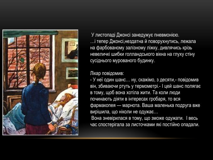  У листопаді Джонсі занедужує пневмонією. …і тепер Джонсі,нездатна й поворухнутись, лежала на фарбованому залізному ліжку, дивлячись крізь невеличкі шибки голландського вікна на глуху стіну сусіднього мурованого будинку. Лікар повідомив:- У неї один шанс… ну, скажімо, з десяти,- повідомив він, збиваючи ртуть у термометрі.- І цей шанс полягає в тому, щоб вона хотіла жити. Та коли люди починають діяти в інтересах гробаря, то вся фармакопея — марнота. Ваша маленька подруга вже вирішила, що ніколи не одужає… Вона зневірилася в тому, що зможе одужати. І весь час спостерігала за листочками які постійно опадали.