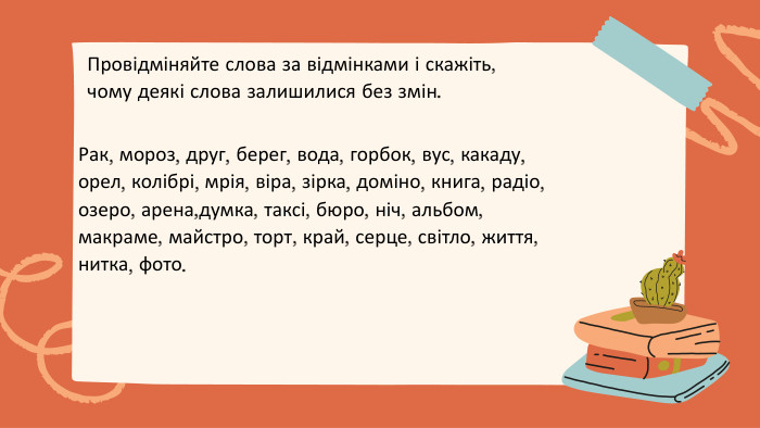 Рак, мороз, друг, берег, вода, горбок, вус, какаду, орел, колібрі, мрія, віра, зірка, доміно, книга, радіо, озеро, арена,думка, таксі, бюро, ніч, альбом, макраме, майстро, торт, край, серце, світло, життя, нитка, фото. Провідміняйте слова за відмінками і скажіть, чому деякі слова залишилися без змін.