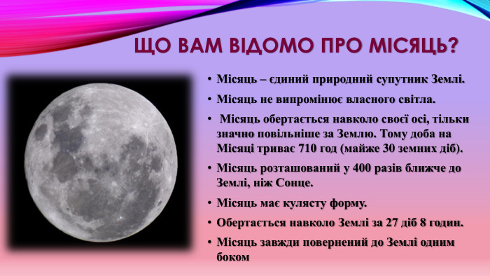 Що вам відомо про місяць?Місяць – єдиний природний супутник Землі. Місяць не випромінює власного світла. Місяць обертається навколо своєї осі, тільки значно повільніше за Землю. Тому доба на Місяці триває 710 год (майже 30 земних діб). Місяць розташований у 400 разів ближче до Землі, ніж Сонце. Місяць має кулясту форму. Обертається навколо Землі за 27 діб 8 годин. Місяць завжди повернений до Землі одним боком