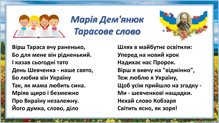Вірш Тараса вчу раненько,Бо для мене він рідненький.І казав сьогодні тато. День Шевченка - наше свято,Бо любив він Україну. Так, як мама любить сина. Мріяв щиро і безмежно. Про Вкраїну незалежну. Його думка, слово, діло. Шлях в майбутнє освітили: Уперед на новий крок Надихає нас Пророк. Вірш я вивчу на 