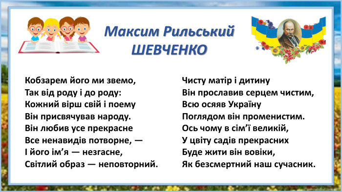 Кобзарем його ми звемо,Так від роду і до роду: Кожний вірш свій і поему Він присвячував народу. Він любив усе прекрасне Все ненавидів потворне, —І його ім’я — незгасне, Світлий образ — неповторний. Чисту матір і дитину Він прославив серцем чистим, Всю осяяв Україну Поглядом він променистим. Ось чому в сім’ї великій,У цвіту садів прекрасних Буде жити він вовіки,Як безсмертний наш сучасник. Максим Рильський. ШЕВЧЕНКО