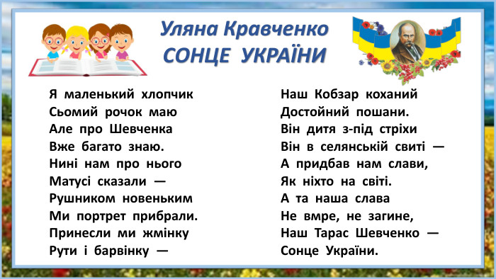 Я маленький хлопчик. Сьомий рочок маю. Але про Шевченка. Вже багато знаю. Нині нам про нього. Матусі сказали —Рушником новеньким. Ми портрет прибрали. Принесли ми жмінку. Рути і барвінку —Наш Кобзар коханий. Достойний пошани. Він дитя з-під стріхи. Він в селянській свиті —А придбав нам слави,Як ніхто на світі. А та наша слава. Не вмре, не загине,Наш Тарас Шевченко —Сонце України. Уляна Кравченко. СОНЦЕ УКРАЇНИ