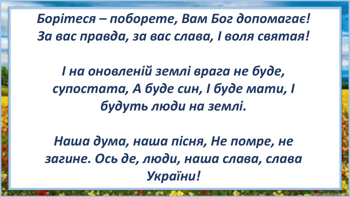Борітеся – поборете, Вам Бог допомагає! За вас правда, за вас слава, І воля святая!І на оновленій землі врага не буде, супостата, А буде син, І буде мати, І будуть люди на землі. Наша дума, наша пісня, Не помре, не загине. Ось де, люди, наша слава, слава України!