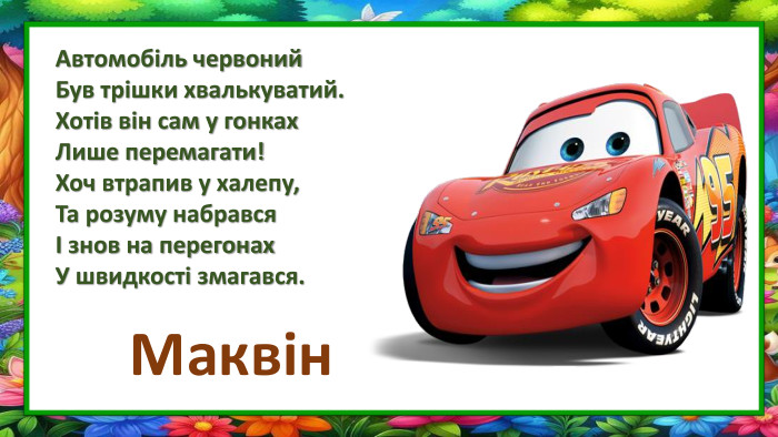 Автомобіль червоний Був трішки хвалькуватий. Хотів він сам у гонках. Лише перемагати!Хоч втрапив у халепу,Та розуму набравсяІ знов на перегонах. У швидкості змагався. Маквін
