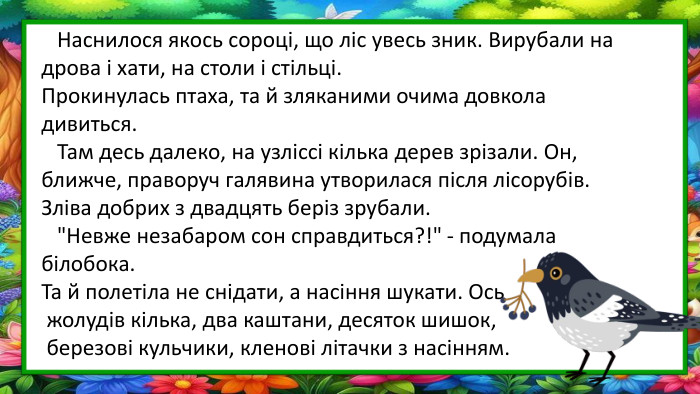  Наснилося якось сороці, що ліс увесь зник. Вирубали на дрова і хати, на столи і стільці. Прокинулась птаха, та й зляканими очима довкола дивиться. Там десь далеко, на узліссі кілька дерев зрізали. Он, ближче, праворуч галявина утворилася після лісорубів. Зліва добрих з двадцять беріз зрубали. 