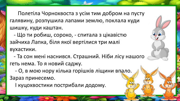  Полетіла Чорнохвоста з усім тим добром на пусту галявину, розпушила лапами землю, поклала куди шишку, куди каштан. - Що ти робиш, сороко, - спитала з цікавістю зайчиха Лапка, біля якої вертілися три малі вухастики. - Та сон мені наснився. Страшний. Ніби лісу нашого геть нема. То я новий саджу. - О, в мою нору кілька горішків ліщини впало. Зараз принесемо. І куцохвостики пострибали додому.