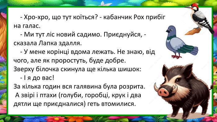  - Хро-хро, що тут коїться? - кабанчик Рох прибіг на галас. - Ми тут ліс новий садимо. Приєднуйся, - сказала Лапка здалля. - У мене корінці вдома лежать. Не знаю, від чого, але як проростуть, буде добре. Зверху білочка скинула ще кілька шишок: - І я до вас!За кілька годин вся галявина була розрита. А звірі і птахи (голуби, горобці, крук і два дятли ще приєдналися) геть втомилися.