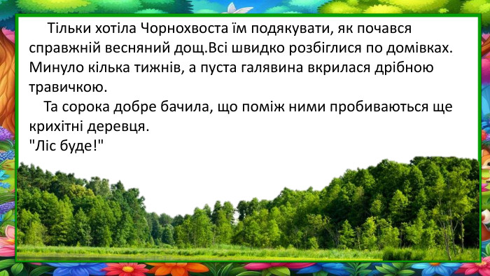  Тільки хотіла Чорнохвоста їм подякувати, як почався справжній весняний дощ. Всі швидко розбіглися по домівках. Минуло кілька тижнів, а пуста галявина вкрилася дрібною травичкою. Та сорока добре бачила, що поміж ними пробиваються ще крихітні деревця.